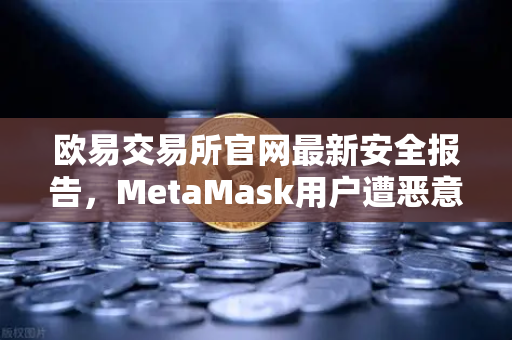 欧易交易所官网最新安全报告，MetaMask用户遭恶意授权攻击深度复盘