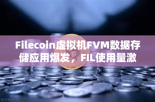 Filecoin虚拟机FVM数据存储应用爆发，FIL使用量激增背后的投资新机遇