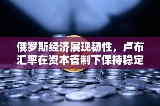俄罗斯经济展现韧性，卢布汇率在资本管制下保持稳定，欧易交易所官网解析投资新机遇