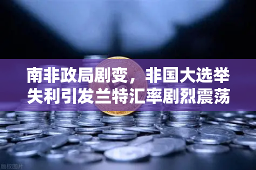 南非政局剧变，非国大选举失利引发兰特汇率剧烈震荡，投资者如何应对？