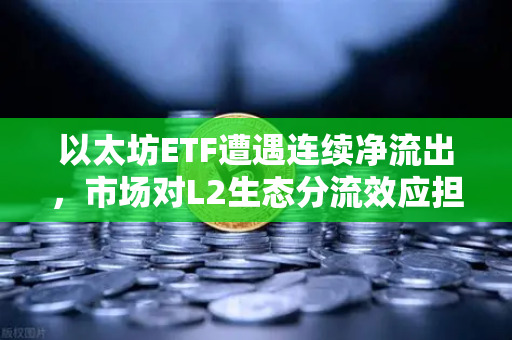 以太坊ETF遭遇连续净流出，市场对L2生态分流效应担忧加剧