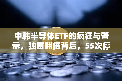 中韩半导体ETF的疯狂与警示，独苗翻倍背后，55次停牌是机会还是坑？