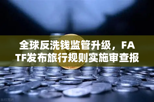 全球反洗钱监管升级，FATF发布旅行规则实施审查报告，多数国家进展缓慢，加密合规成焦点