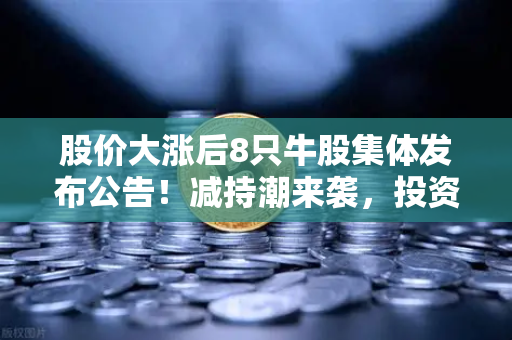 股价大涨后8只牛股集体发布公告！减持潮来袭，投资者如何应对？