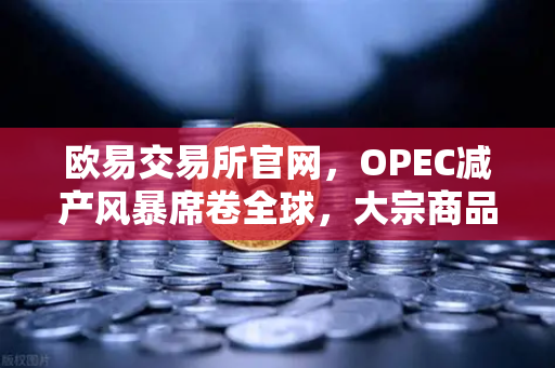 欧易交易所官网，OPEC减产风暴席卷全球，大宗商品市场迎来新变局-第1张图片-欧易交易所