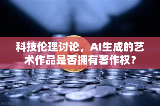 科技伦理讨论，AI生成的艺术作品是否拥有著作权？