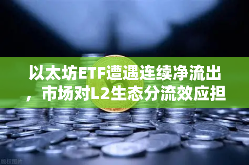 以太坊ETF遭遇连续净流出，市场对L2生态分流效应担忧加剧-第1张图片-欧易交易所