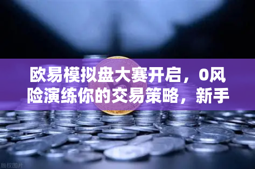 欧易模拟盘大赛开启，0风险演练你的交易策略，新手也能轻松上手