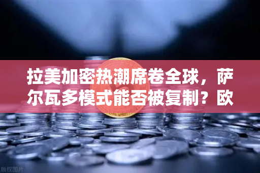 拉美加密热潮席卷全球，萨尔瓦多模式能否被复制？欧易交易所官网深度解读