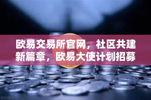欧易交易所官网，社区共建新篇章，欧易大使计划招募正式启动