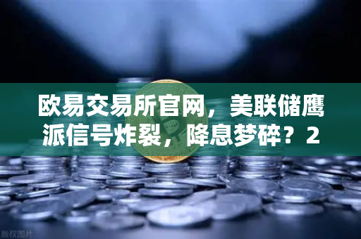 欧易交易所官网，美联储鹰派信号炸裂，降息梦碎？2025年抄底时机揭秘！