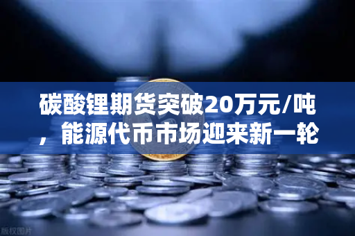 碳酸锂期货突破20万元/吨，能源代币市场迎来新一轮狂热周期？