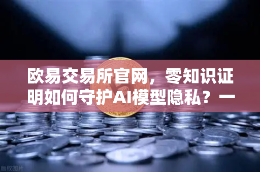 欧易交易所官网，零知识证明如何守护AI模型隐私？一篇给你讲透