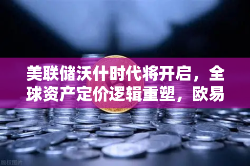 美联储沃什时代将开启，全球资产定价逻辑重塑，欧易投资者如何应对？