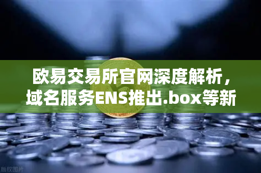 欧易交易所官网深度解析，域名服务ENS推出.box等新后缀，如何丰富Web3身份体系？-第1张图片-欧易交易所