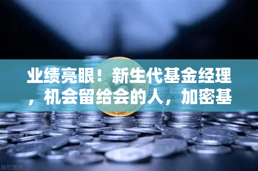 业绩亮眼！新生代基金经理，机会留给会的人，加密基金表现如何？