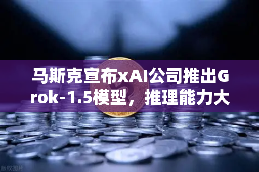 马斯克宣布xAI公司推出Grok-1.5模型，推理能力大幅提升，欧易交易所用户的AI新机遇