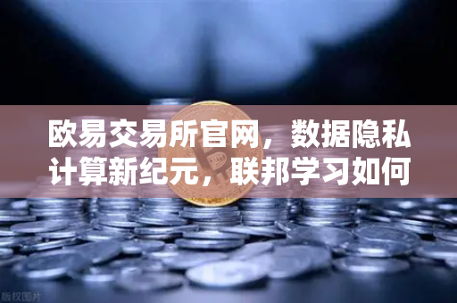 欧易交易所官网，数据隐私计算新纪元，联邦学习如何打破数据孤岛