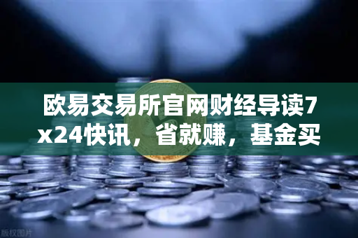 欧易交易所官网财经导读7x24快讯,省就赚,基金买入费1折起,投资理财新风口来了吗?-第1张图片-欧易交易所 欧易交易所官网财经导读7x24快讯,省就赚,基金买入费1折起,投资理财新风口来了吗?-第1张图片-欧易交易所