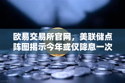 欧易交易所官网，美联储点阵图揭示今年或仅降息一次，市场风向突变