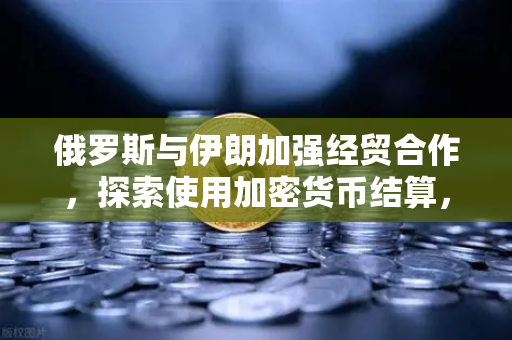 俄罗斯与伊朗加强经贸合作，探索使用加密货币结算，欧易交易所官网深度解析-第1张图片-欧易交易所