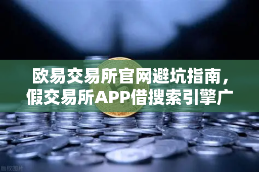 欧易交易所官网避坑指南，假交易所APP借搜索引擎广告行骗全揭秘