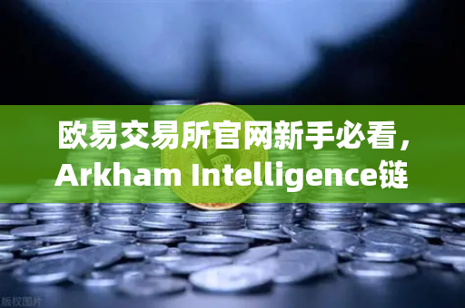 欧易交易所官网新手必看，Arkham Intelligence链上数据分析教程，可视化追踪资金流向全攻略-第1张图片-欧易交易所