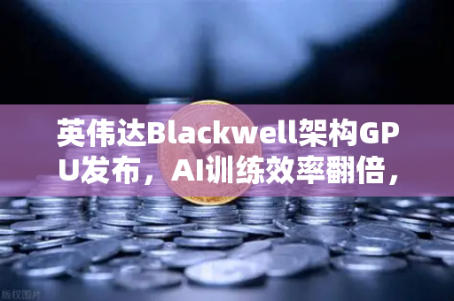 英伟达Blackwell架构GPU发布，AI训练效率翻倍，算力革命开启新篇章