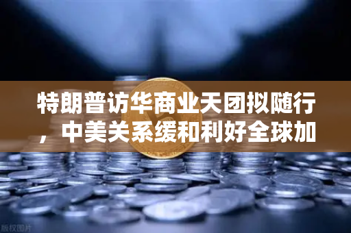 特朗普访华商业天团拟随行，中美关系缓和利好全球加密监管合作