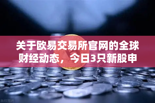 关于欧易交易所官网的全球财经动态，今日3只新股申购，民用制冰机龙头备受关注-第1张图片-欧易交易所