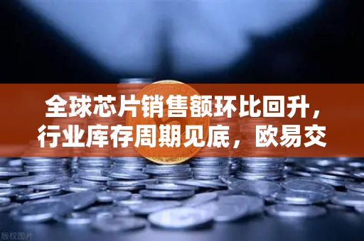 全球芯片销售额环比回升，行业库存周期见底，欧易交易所官网解读科技投资新机遇