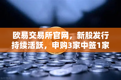 欧易交易所官网，新股发行持续活跃，申购3家中签1家上市1家如何把握机会？