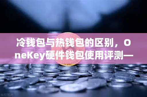冷钱包与热钱包的区别，OneKey硬件钱包使用评测—欧易交易所用户必读指南