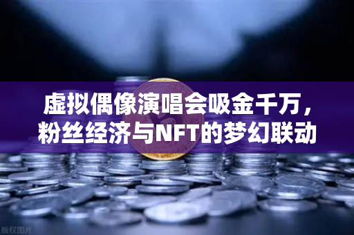 虚拟偶像演唱会吸金千万，粉丝经济与NFT的梦幻联动，欧易交易所官网揭秘数字资产新玩法