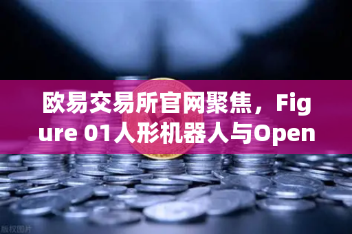 欧易交易所官网聚焦，Figure 01人形机器人与OpenAI合作，展现惊人对话能力