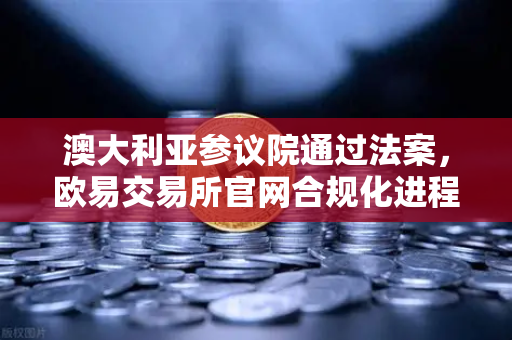 澳大利亚参议院通过法案，欧易交易所官网合规化进程加速，加密资产监管新时代来临