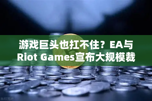 游戏巨头也扛不住？EA与Riot Games宣布大规模裁员，行业凛冬何时结束？