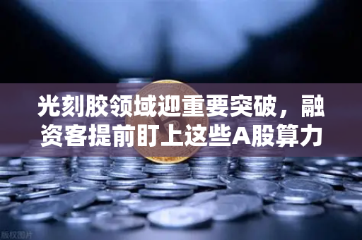 光刻胶领域迎重要突破，融资客提前盯上这些A股算力标的，欧易交易所下载热度飙升-第1张图片-欧易交易所