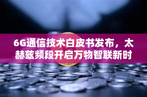 6G通信技术白皮书发布，太赫兹频段开启万物智联新时代