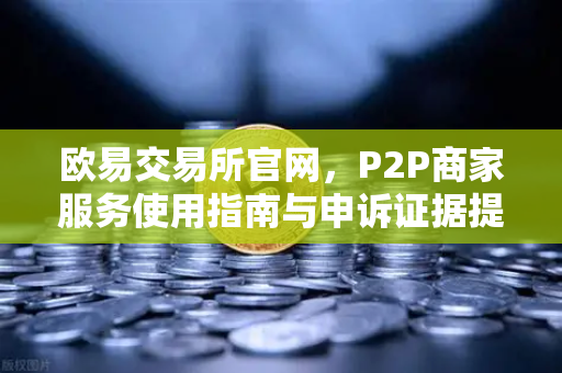 欧易交易所官网，P2P商家服务使用指南与申诉证据提交要点全解析