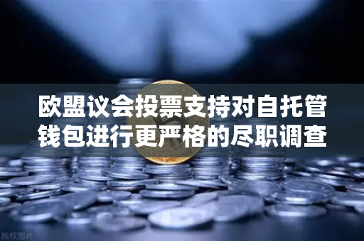 欧盟议会投票支持对自托管钱包进行更严格的尽职调查，欧易交易所用户需警惕新规影响