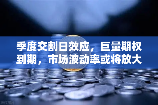 季度交割日效应，巨量期权到期，市场波动率或将放大，投资者如何应对？