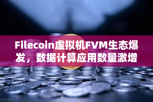 Filecoin虚拟机FVM生态爆发，数据计算应用数量激增背后的价值重构