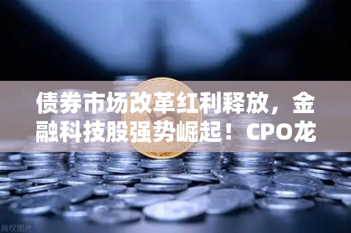 债券市场改革红利释放，金融科技股强势崛起！CPO龙头领跑，欧易交易所官网成投资新风口