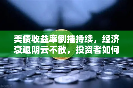 美债收益率倒挂持续，经济衰退阴云不散，投资者如何应对市场变局？