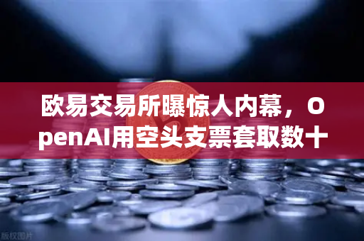欧易交易所曝惊人内幕，OpenAI用空头支票套取数十亿美元股票？