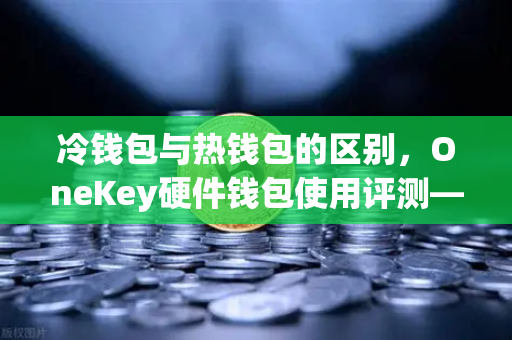 冷钱包与热钱包的区别，OneKey硬件钱包使用评测—为什么选择更安全的资产存储方式？
