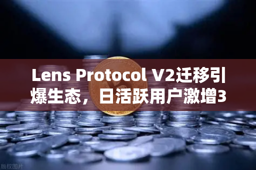 Lens Protocol V2迁移引爆生态，日活跃用户激增300%社交赛道迎来新拐点