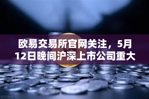 欧易交易所官网关注，5月12日晚间沪深上市公司重大事项公告，多家涉币概念股引热议