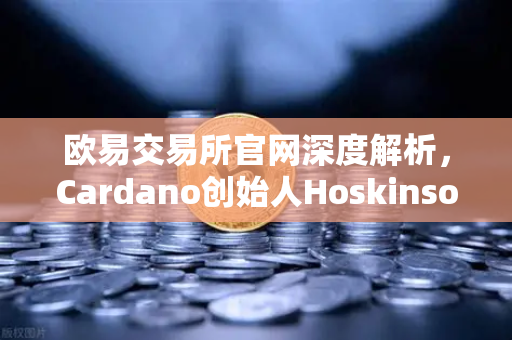 欧易交易所官网深度解析，Cardano创始人Hoskinson为何批评以太坊路线图缺乏创新？